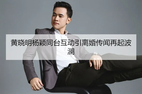 黄晓明杨颖同台互动引离婚传闻再起波澜